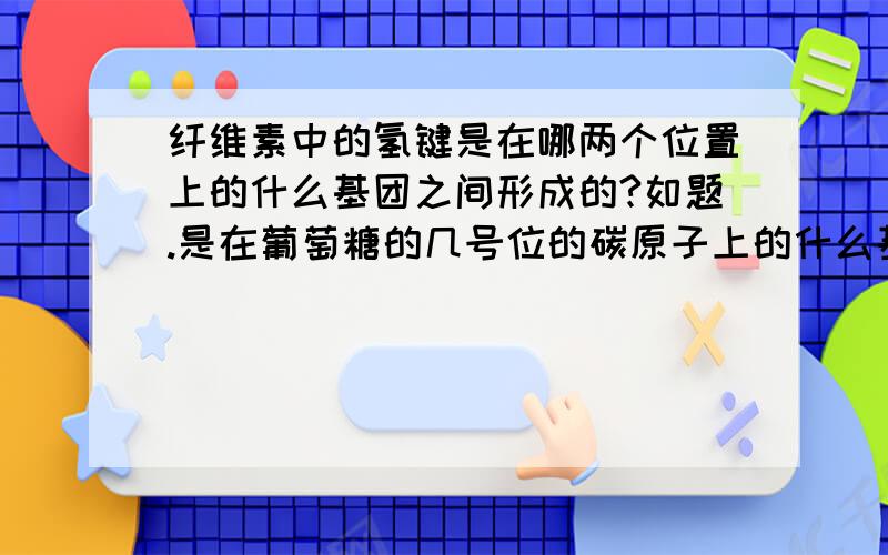 纤维素中的氢键是在哪两个位置上的什么基团之间形成的?如题.是在葡萄糖的几号位的碳原子上的什么基团的哪两个原子之间形成的氢键？