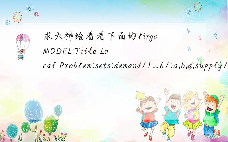 求大神给看看下面的lingoMODEL:Title Local Problem:sets:demand/1..6/:a,b,d;supply/1..2/:x,y,e;link(demand,supply):c;endsetsdata:a=1.25,8.75,0.5,5.75,3,7.25;b=1.25,0.75,4.75,5,6.5,7.75;d=3,5,4,7,6,11;e=20,20;enddatainit:x,y=5,1,2,7;endinit【OB