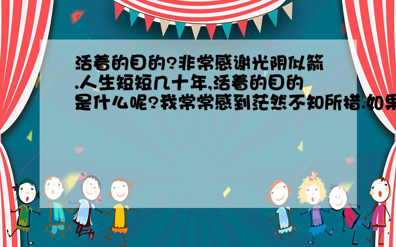 活着的目的?非常感谢光阴似箭.人生短短几十年,活着的目的是什么呢?我常常感到茫然不知所措.如果为了生存而生存,那人跟别的动物没有区别,只是形式不同.怎么办呢?