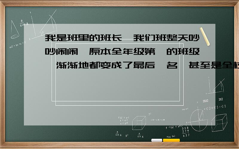 我是班里的班长,我们班整天吵吵闹闹,原本全年级第一的班级,渐渐地都变成了最后一名,甚至是全校倒数.我管他们,他们又不听；老师管,也不听.写作业在老师眼皮底下讲话,