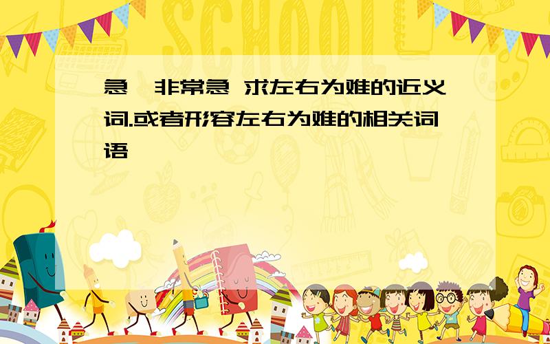 急,非常急 求左右为难的近义词.或者形容左右为难的相关词语