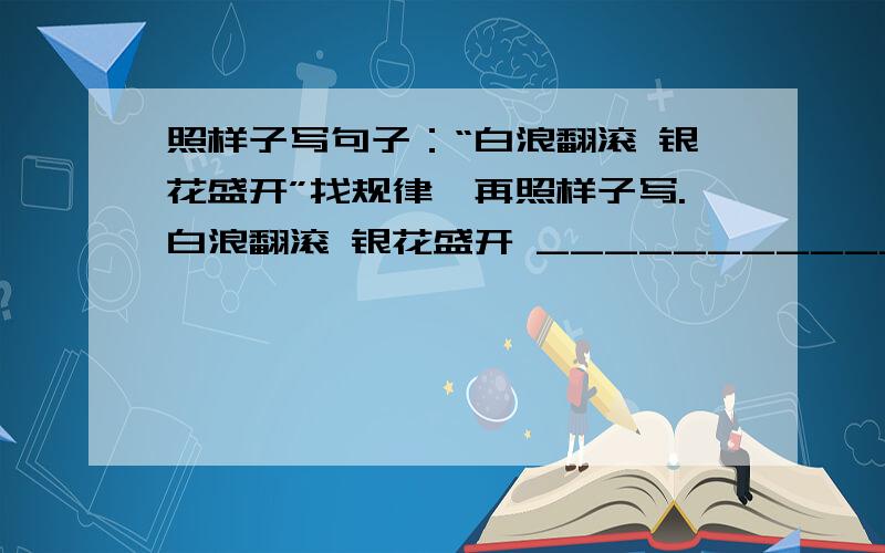 照样子写句子：“白浪翻滚 银花盛开”找规律,再照样子写.白浪翻滚 银花盛开 _____________ ______________....虎啸狮吼 狼吞虎咽 _____________ _______________....