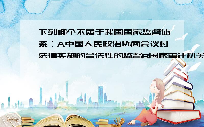 下列哪个不属于我国国家监督体系：A中国人民政治协商会议对法律实施的合法性的监督B国家审计机关对国家的财政金融机构C全国人民代表大会对不符合宪法、法律的行政法规的监督D各级人