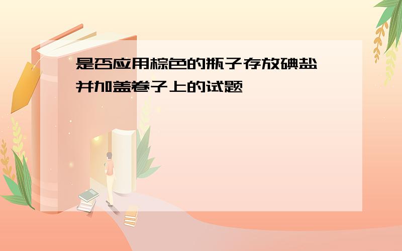 是否应用棕色的瓶子存放碘盐,并加盖卷子上的试题,