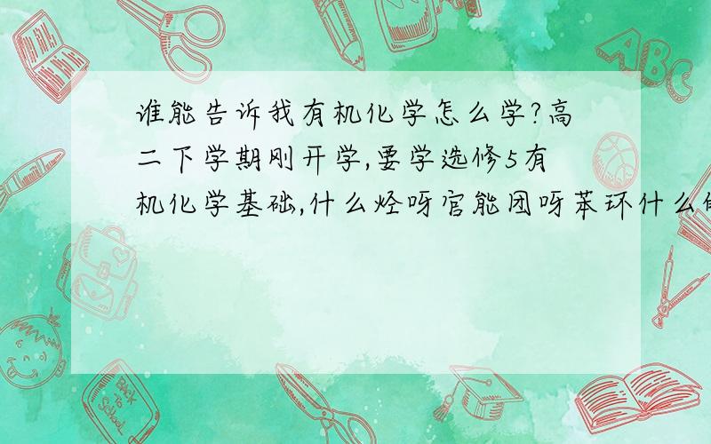 谁能告诉我有机化学怎么学?高二下学期刚开学,要学选修5有机化学基础,什么烃呀官能团呀苯环什么的我都不懂,必修2讲过一点有机,但是以前从来没听过课…谁能告诉我什么是有机、什么是无