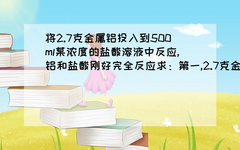 将2.7克金属铝投入到500ml某浓度的盐酸溶液中反应,铝和盐酸刚好完全反应求：第一,2.7克金属铝的物质的量；第二,反应中生成氢气在标况下的体枳；第三,反应后所得溶液中溶质的物质的量浓