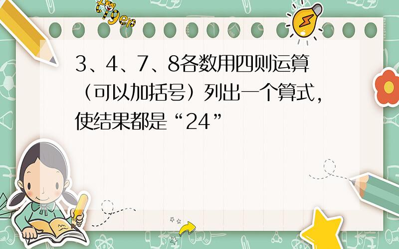 3、4、7、8各数用四则运算（可以加括号）列出一个算式,使结果都是“24”