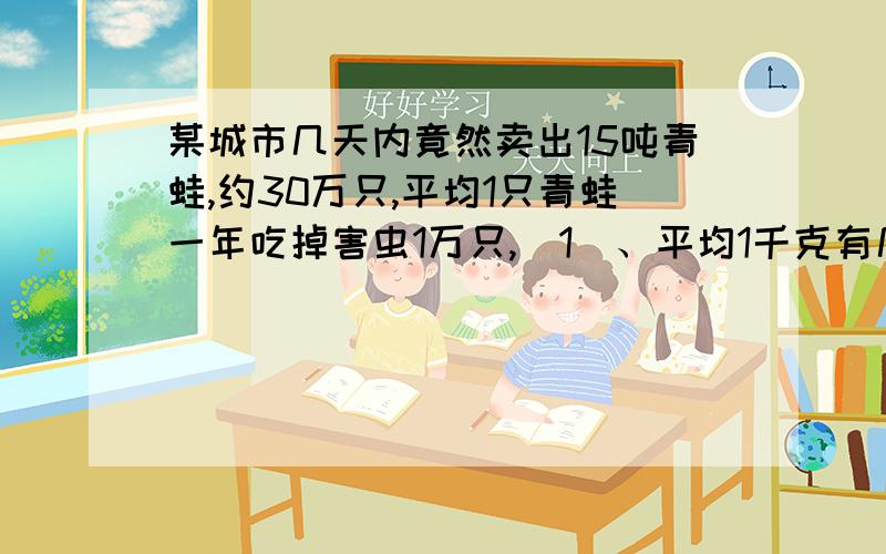 某城市几天内竟然卖出15吨青蛙,约30万只,平均1只青蛙一年吃掉害虫1万只,（1）、平均1千克有几只青蛙?（2）、这些青蛙一年可消灭害虫多少只?（3）、如果一万只害虫使我们损失粮食60千克,