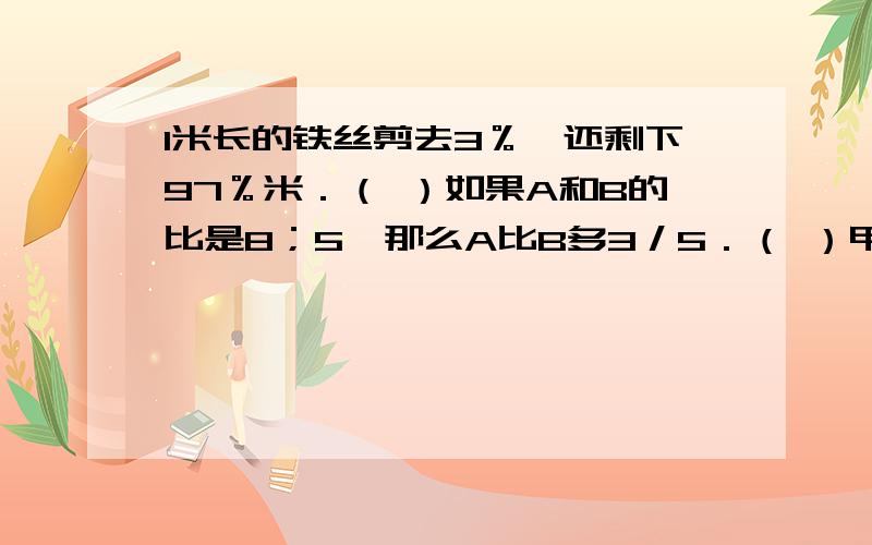 1米长的铁丝剪去3％,还剩下97％米．（ ）如果A和B的比是8；5,那么A比B多3／5．（ ）甲班人数是乙班人数的4／5,说明甲班人数的1／4与乙班人数的1／5相等．（）