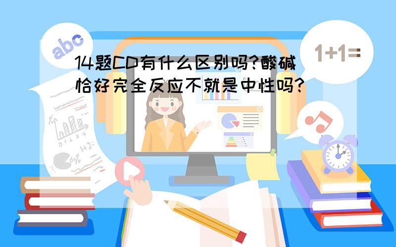 14题CD有什么区别吗?酸碱恰好完全反应不就是中性吗?