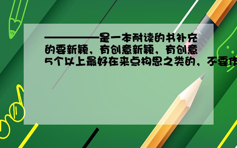 —————是一本耐读的书补充的要新颖，有创意新颖，有创意5个以上最好在来点构思之类的，不要作文没我想要的延迟到晚上把