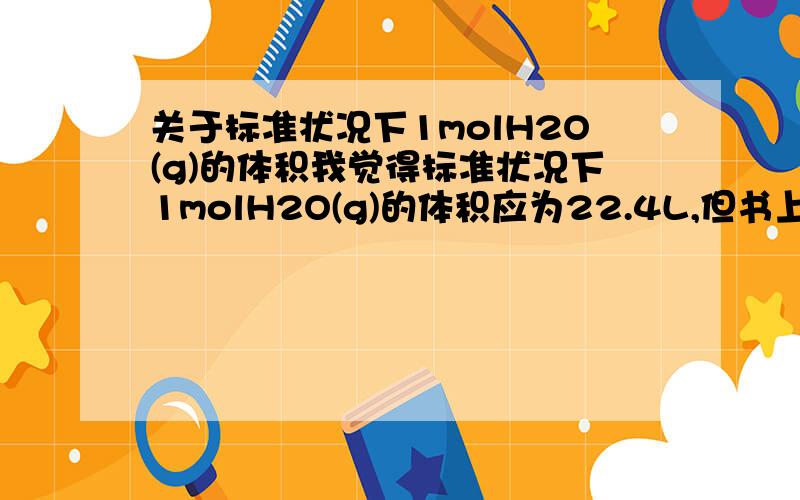 关于标准状况下1molH2O(g)的体积我觉得标准状况下1molH2O(g)的体积应为22.4L,但书上说为30.6L,不知为什么?书上是说在101kPa和100℃时1molH2O(g)的体积为30.6L