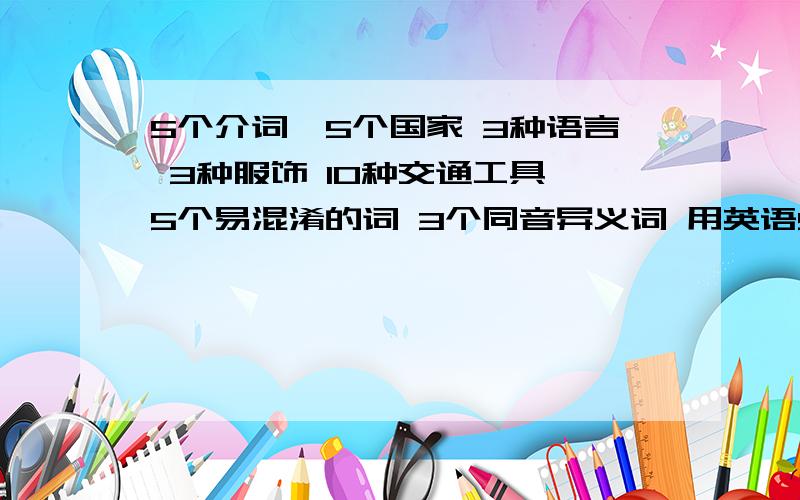 5个介词,5个国家 3种语言 3种服饰 10种交通工具 5个易混淆的词 3个同音异义词 用英语5个介词,5个国家 3种语言 3种服饰 10种交通工具 5个易混淆的词 3个同音异义词 用英语