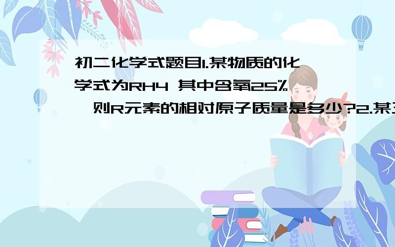 初二化学式题目1.某物质的化学式为RH4 其中含氧25%,则R元素的相对原子质量是多少?2.某三价元素的氧化物（R2O3）中,R元素占57%,求R的相对原子质量?（要相应的格式啊,谢谢了）