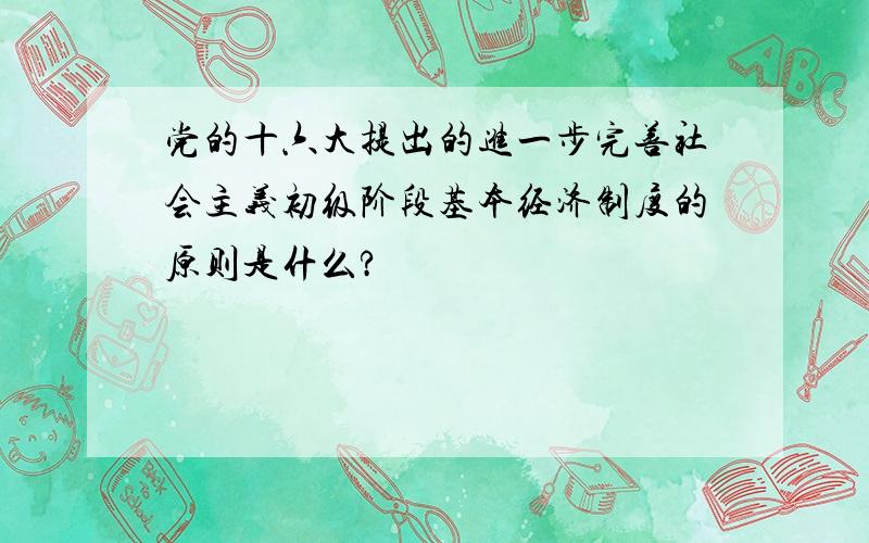 党的十六大提出的进一步完善社会主义初级阶段基本经济制度的原则是什么?