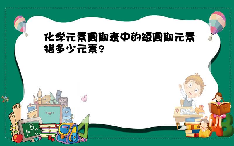 化学元素周期表中的短周期元素指多少元素?