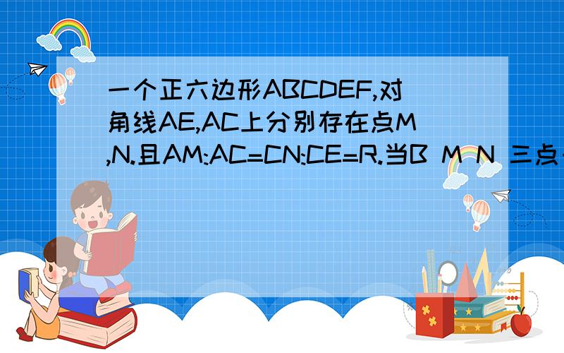 一个正六边形ABCDEF,对角线AE,AC上分别存在点M,N.且AM:AC=CN:CE=R.当B M N 三点一个正六边形ABCDEF，对角线AE，AC上分别存在点M，且AM:AC=CN:CE=R。当B M N 三点共线时，求R