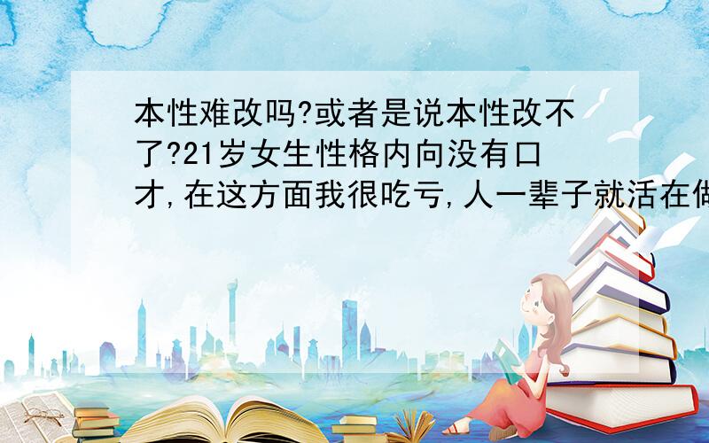 本性难改吗?或者是说本性改不了?21岁女生性格内向没有口才,在这方面我很吃亏,人一辈子就活在做人做事,这两样我一窍不通,我的本性能改吗?该如何改变?