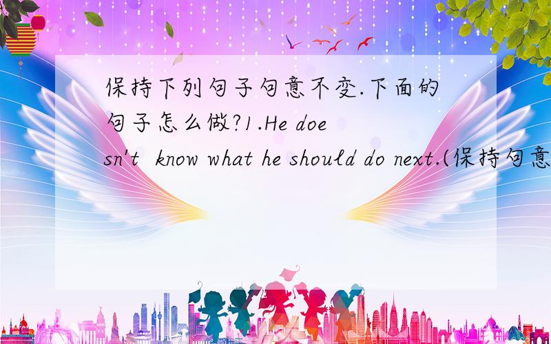 保持下列句子句意不变.下面的句子怎么做?1.He doesn't  know what he should do next.(保持句意） He doesn't know_______   ____________          __________next.2.Can you teach me how I can make a cake?(保持句意） Can you teach m