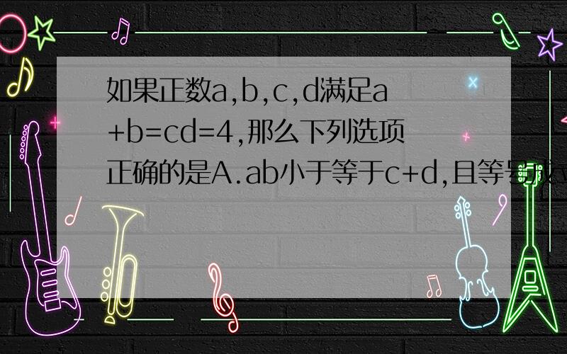 如果正数a,b,c,d满足a+b=cd=4,那么下列选项正确的是A.ab小于等于c+d,且等号成立时a,b,c,d的取值唯一B.ab大于等于c+d,且等号成立时a,b,c,d的取值唯一C.ab小于等于c+d,且等号成立时a,b,c,d的取值不唯一D.a