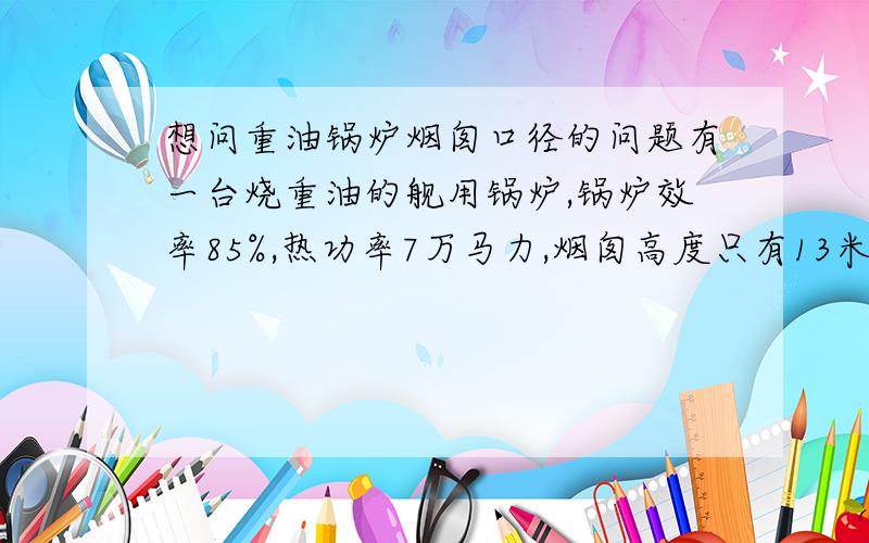 想问重油锅炉烟囱口径的问题有一台烧重油的舰用锅炉,锅炉效率85%,热功率7万马力,烟囱高度只有13米,船速18节以上,请问为保证排烟顺畅,烟囱出口面积要多大?答的好的我会给几百分!重油热值