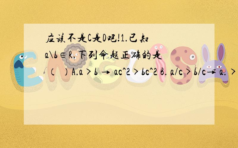 应该不是C是D吧!1．已知 a\b∈R,下列命题正确的是 （ ）A．a>b → ac^2>bc^2 B． a/c>b/c→ a.>bC． a^2>b^2,ab1/b D． a^2>b^2 ab>0 → 1/a