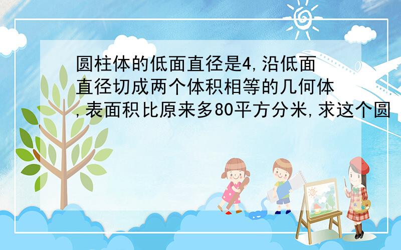 圆柱体的低面直径是4,沿低面直径切成两个体积相等的几何体,表面积比原来多80平方分米,求这个圆 柱体的体积