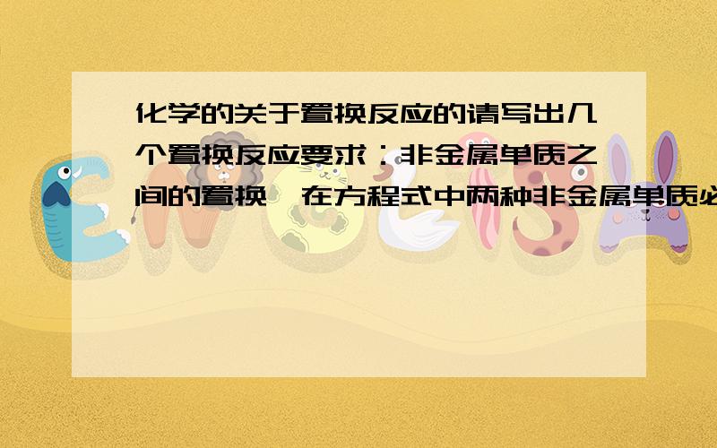 化学的关于置换反应的请写出几个置换反应要求：非金属单质之间的置换,在方程式中两种非金属单质必需是不同主族的