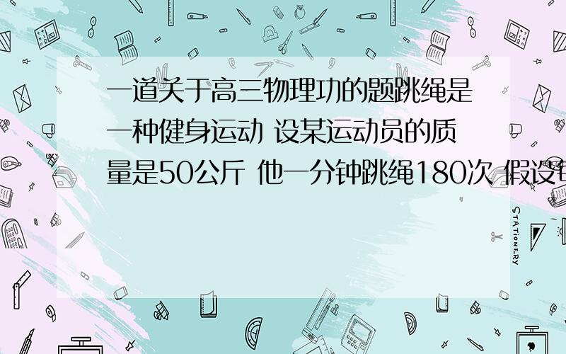 一道关于高三物理功的题跳绳是一种健身运动 设某运动员的质量是50公斤 他一分钟跳绳180次 假设每次跳跃中 脚丫子与地面接触时间占跳跃一次需要时间占跳跃一次需要的时间的五分之二 则