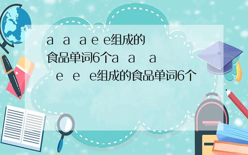 a  a  a e e组成的食品单词6个a  a   a  e  e  e组成的食品单词6个