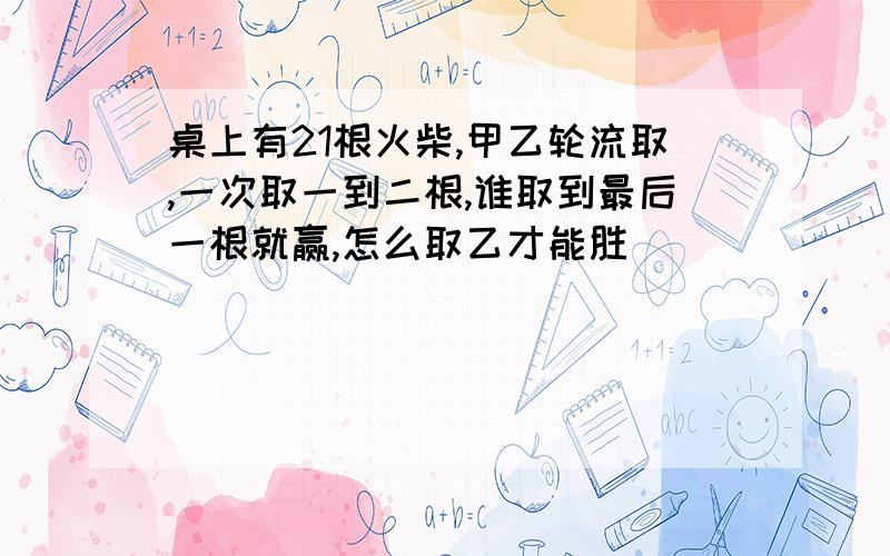 桌上有21根火柴,甲乙轮流取,一次取一到二根,谁取到最后一根就赢,怎么取乙才能胜