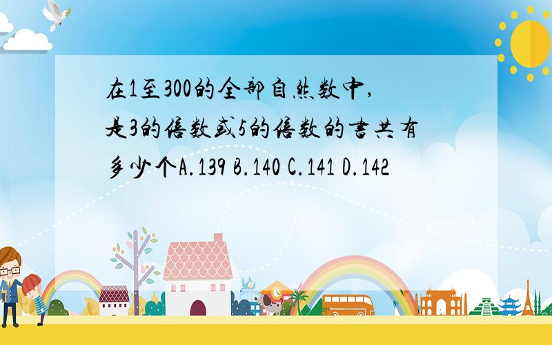 在1至300的全部自然数中,是3的倍数或5的倍数的书共有多少个A.139 B.140 C.141 D.142