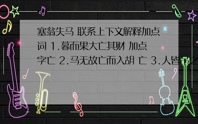 塞翁失马 联系上下文解释加点词 1.暮而果大亡其财 加点字亡 2.马无故亡而入胡 亡 3.人皆吊之 吊4.局数月 局5.其马将胡骏马而归 将6.死者十九 十九