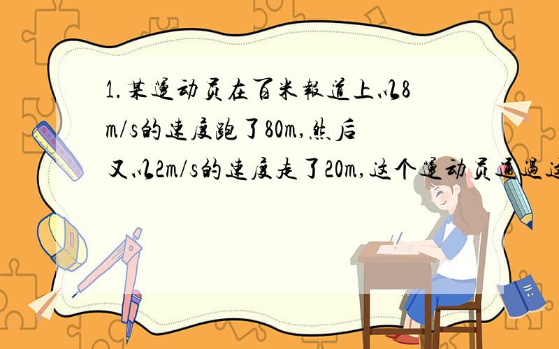 1.某运动员在百米报道上以8m/s的速度跑了80m,然后又以2m/s的速度走了20m,这个运动员通过这段路的平均速度是多少?）