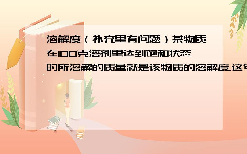 溶解度（补充里有问题）某物质在100克溶剂里达到饱和状态时所溶解的质量就是该物质的溶解度.这句话对不对啊?