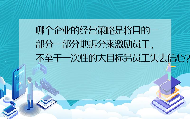 哪个企业的经营策略是将目的一部分一部分地拆分来激励员工,不至于一次性的大目标另员工失去信心?如题.最好把这个事例详细写一下.