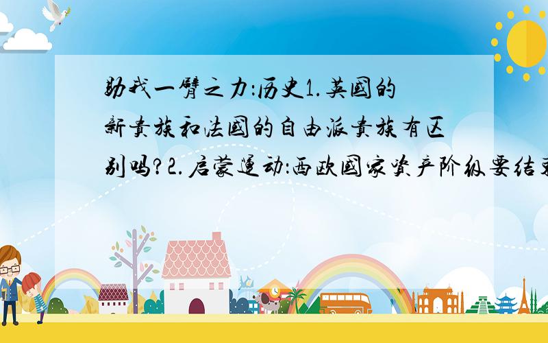 助我一臂之力：历史1.英国的新贵族和法国的自由派贵族有区别吗?2.启蒙运动：西欧国家资产阶级要结束旧制度首先必须作好舆论准备,是不是因为灌输新思想好哇?为什莫不用暴力结束旧制度