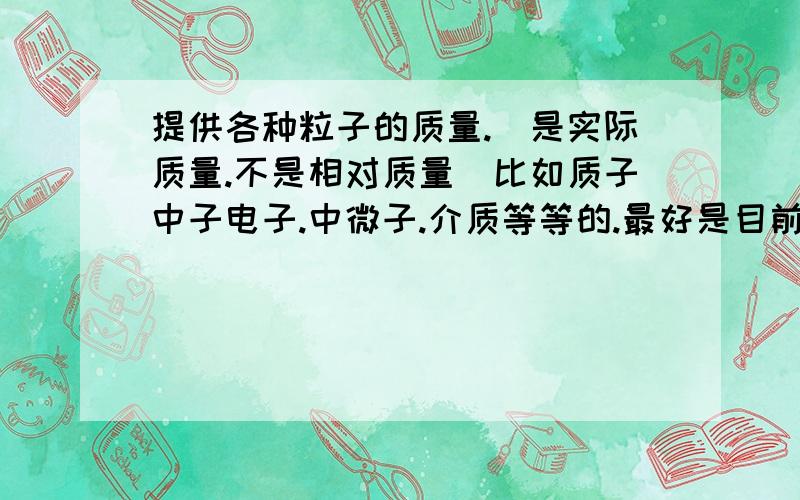 提供各种粒子的质量.(是实际质量.不是相对质量)比如质子中子电子.中微子.介质等等的.最好是目前所知道的所有粒子的质量.....提供越多分追加越多...用能量表示也行.