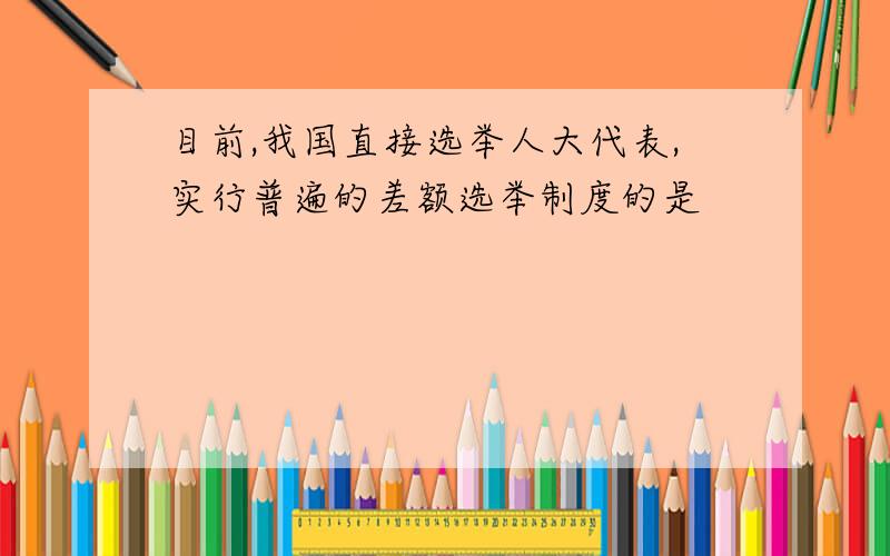 目前,我国直接选举人大代表,实行普遍的差额选举制度的是