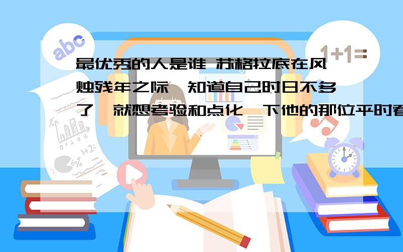 最优秀的人是谁 苏格拉底在风烛残年之际,知道自己时日不多了,就想考验和点化一下他的那位平时看来很不错最优秀的人是谁 苏格拉底在风烛残年之际,知道自己时日不多了,就想考验和点化