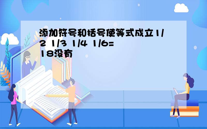 添加符号和括号使等式成立1/2 1/3 1/4 1/6=18没有