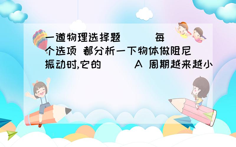 一道物理选择题      每个选项 都分析一下物体做阻尼振动时,它的（  ）A 周期越来越小            选哪些啊,顺便分析完整一点B 位移越来越小       C 振幅越来越小D 机械能越来越小