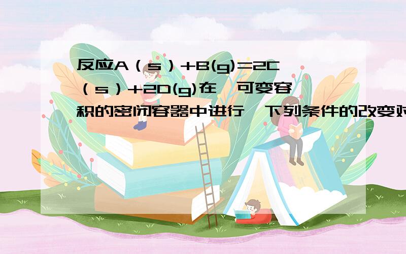 反应A（s）+B(g)=2C（s）+2D(g)在一可变容积的密闭容器中进行,下列条件的改变对其反应速率有何影响1,保持体积不变,充入N2,使体系压强增大,反应速率（ ）虽然我知道是因为浓度不变所以反应