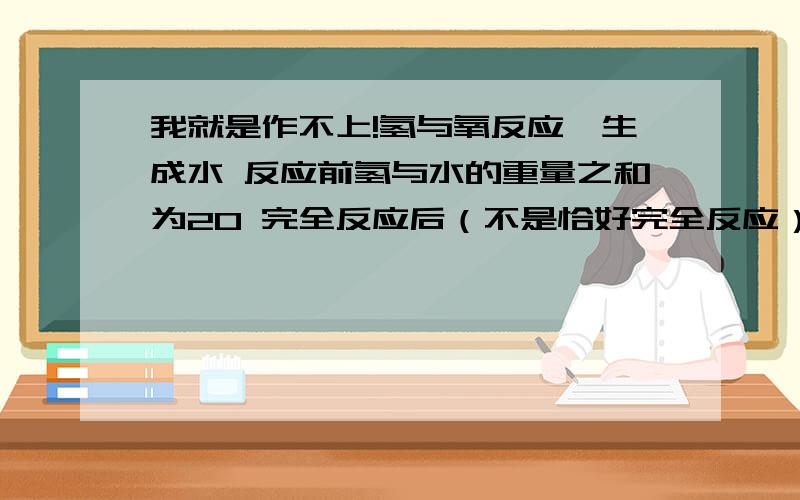 我就是作不上!氢与氧反应,生成水 反应前氢与水的重量之和为20 完全反应后（不是恰好完全反应）生成的水质量为18 求氢与氧的质量之比都别抄行不啊 会就打不会就别答 听见响声给我乐的