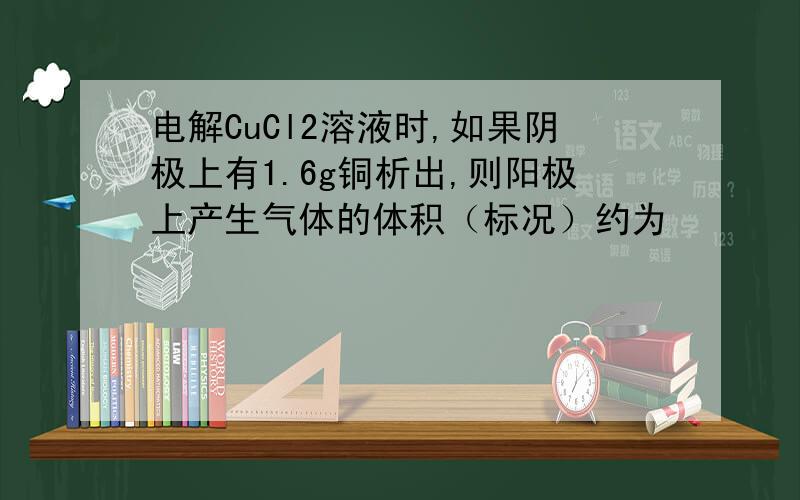 电解CuCl2溶液时,如果阴极上有1.6g铜析出,则阳极上产生气体的体积（标况）约为