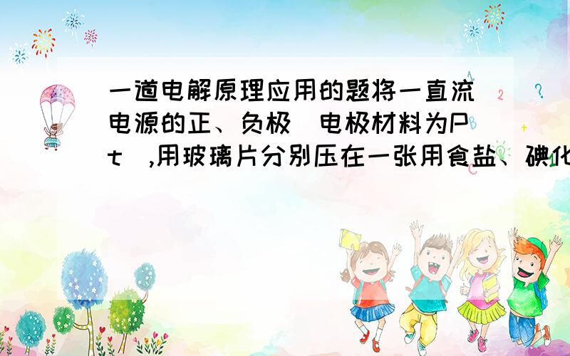 一道电解原理应用的题将一直流电源的正、负极（电极材料为Pt）,用玻璃片分别压在一张用食盐、碘化钾、淀粉溶液和石蕊试液浸愉透的滤纸张上,经过一段时间后,两极附近滤纸的颜色分别