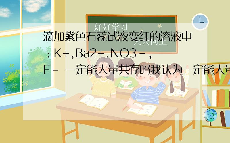 滴加紫色石蕊试液变红的溶液中：K+,Ba2+,NO3-,F- 一定能大量共存吗我认为一定能大量共存,可是答案说不能我只考虑到有没有氧化还原反应，忘了HF是弱酸了，马上就要高考了好紧张啊，好像突