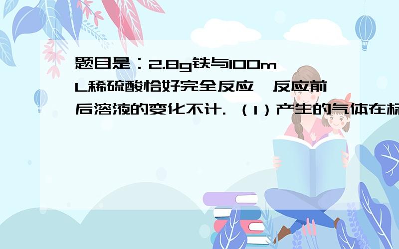 题目是：2.8g铁与100mL稀硫酸恰好完全反应,反应前后溶液的变化不计. （1）产生的气体在标准状况下的体积（2）反应完全后,所得溶液中亚铁离子的物质的量浓度.  （3）稀硫榴的物质的量浓度