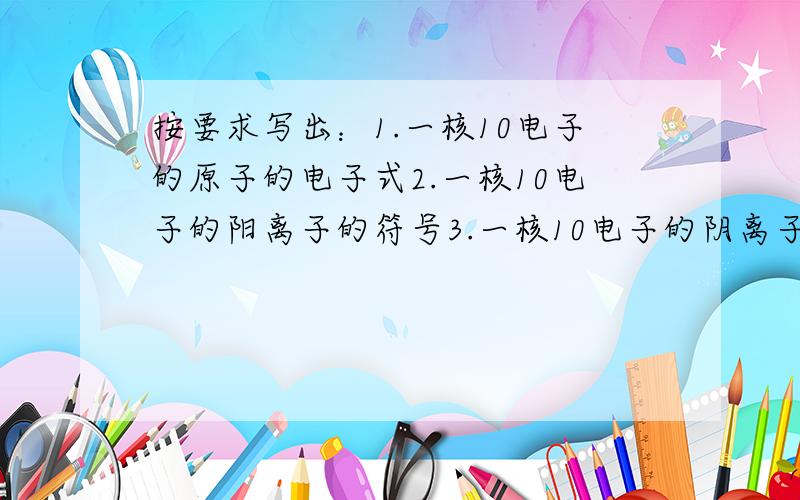 按要求写出：1.一核10电子的原子的电子式2.一核10电子的阳离子的符号3.一核10电子的阴离子的符号4.四核10电子的阳离子的电子式5.五核10电子的阳离子的化学式