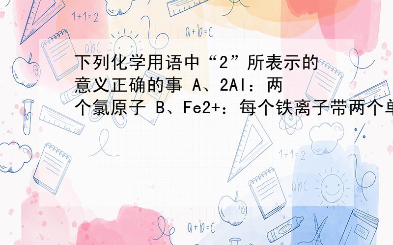 下列化学用语中“2”所表示的意义正确的事 A、2Al：两个氯原子 B、Fe2+：每个铁离子带两个单位的正电荷C、CO2 ：一个二氧化碳分子中含有两个氧分子D、 ：在氧化镁中,镁元素的化合价为+2价